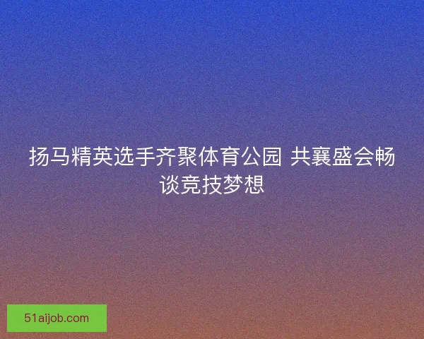 扬马精英选手齐聚体育公园 共襄盛会畅谈竞技梦想