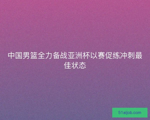 中国男篮全力备战亚洲杯以赛促练冲刺最佳状态