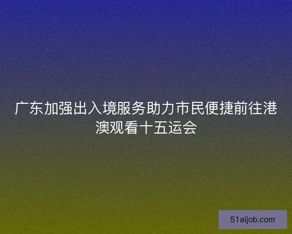 广东加强出入境服务助力市民便捷前往港澳观看十五运会