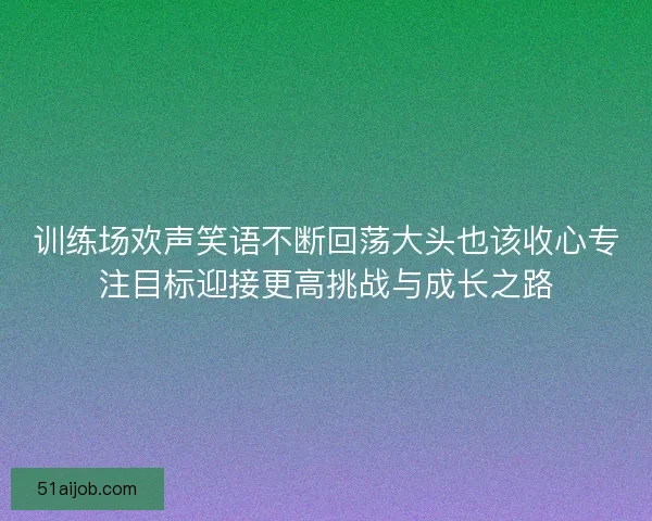 训练场欢声笑语不断回荡大头也该收心专注目标迎接更高挑战与成长之路 训练场欢声笑语不断回荡大头也该收心专注目标迎接更高挑战与成长之路