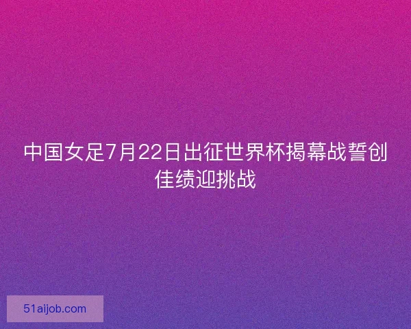 中国女足7月22日出征世界杯揭幕战誓创佳绩迎挑战 中国女足7月22日出征世界杯揭幕战誓创佳绩迎挑战