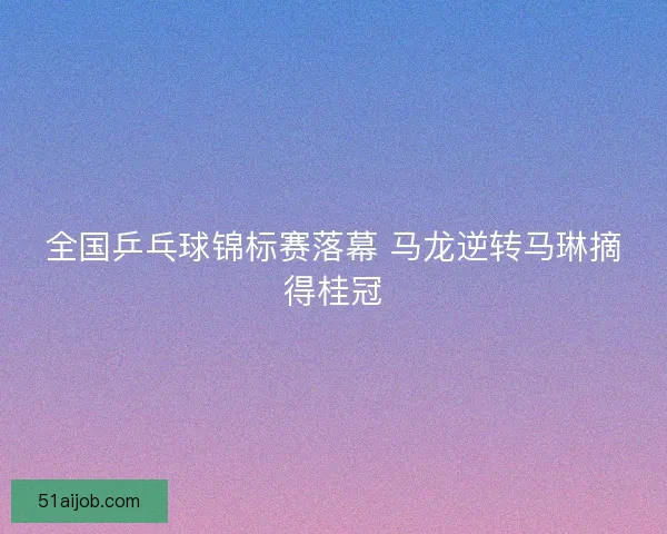 全国乒乓球锦标赛落幕 马龙逆转马琳摘得桂冠 全国乒乓球锦标赛落幕 马龙逆转马琳摘得桂冠